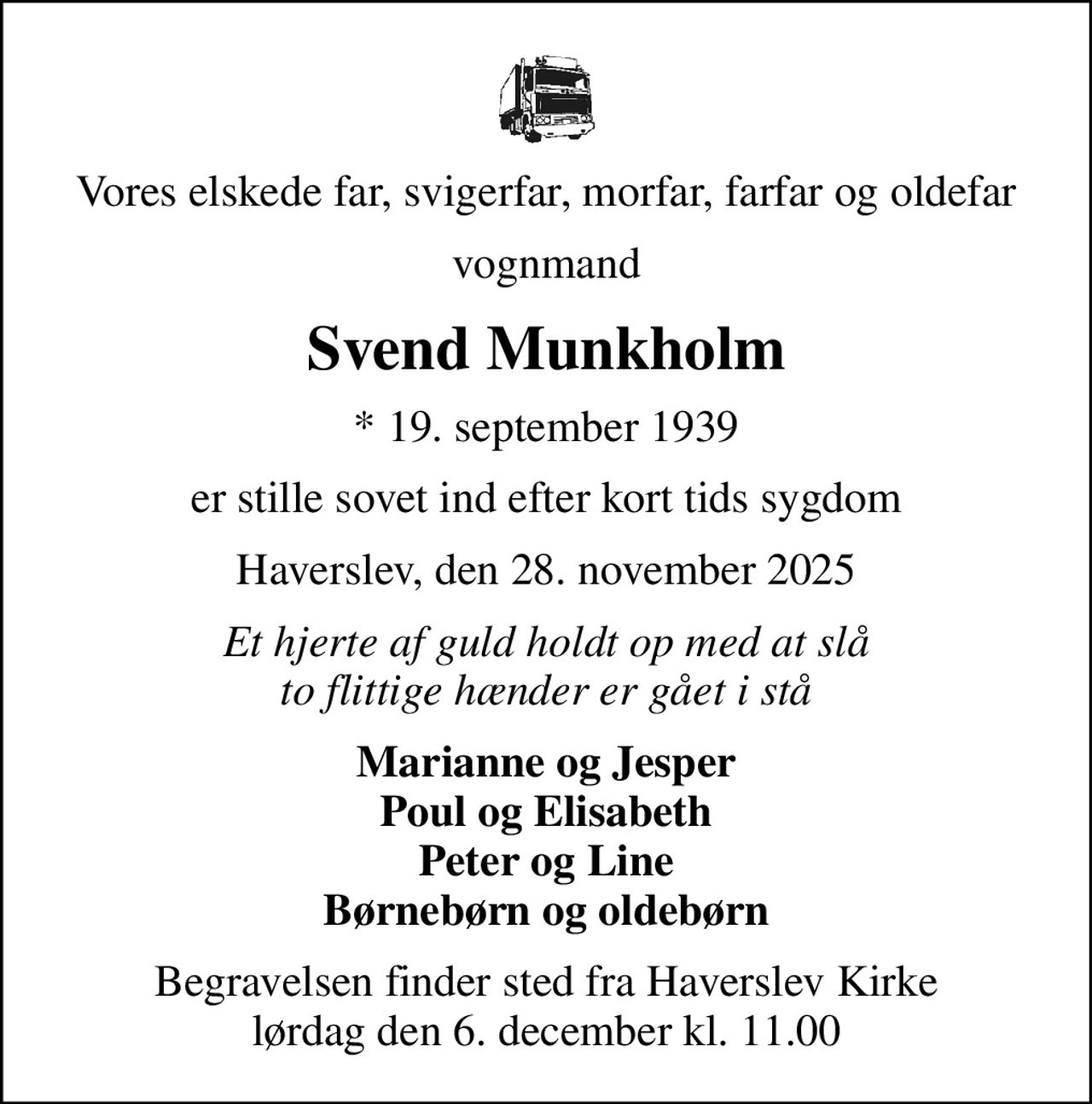 Vores elskede far, svigerfar, morfar, farfar og oldefar
vognmand
Svend Munkholm
* 19. september 1939
er stille sovet ind efter kort tids sygdom
Haverslev, den 28. november 2025
Et hjerte af guld holdt op med at slå to flittige hænder er gået i stå
Marianne og Jesper Poul og Elisabeth Peter og Line Børnebørn og oldebørn
Begravelsen finder sted fra Haverslev Kirke  lørdag den 6. december kl. 11.00