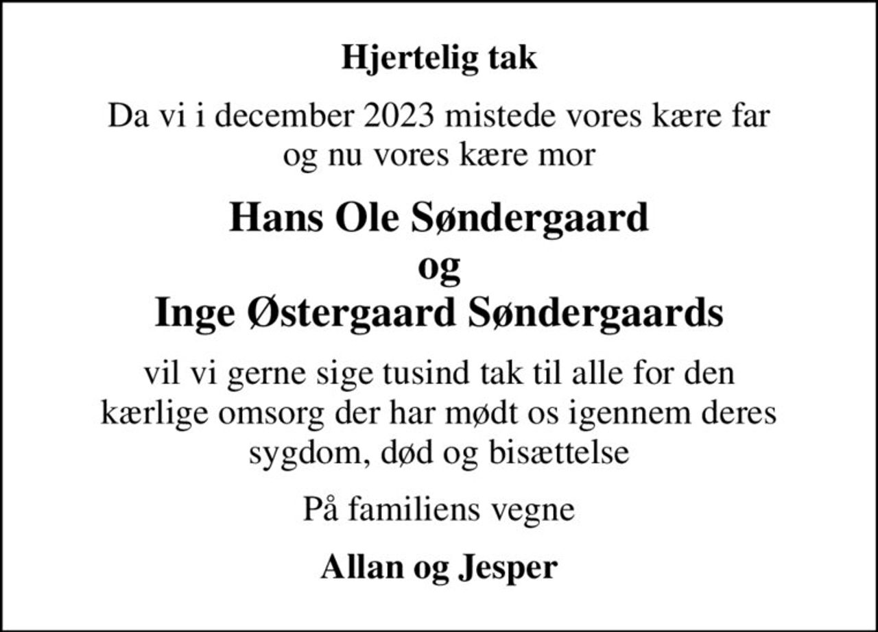 Hjertelig tak
Da vi i december 2023 mistede vores kære far og nu vores kære mor
Hans Ole Søndergaard og Inge Østergaard Søndergaards
vil vi gerne sige tusind tak til alle for den kærlige omsorg der har mødt os igennem deres sygdom, død og bisættelse
På familiens vegne
Allan og Jesper
