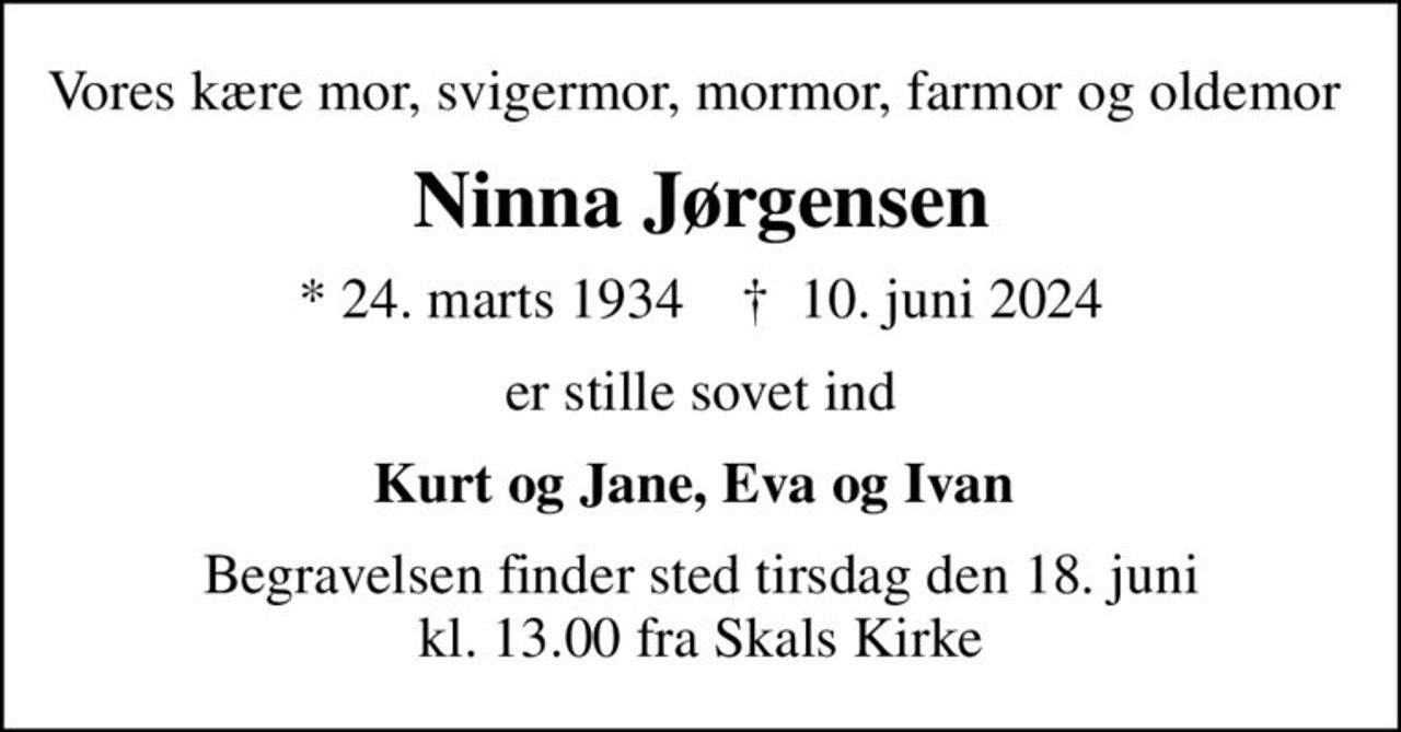 Vores kære mor, svigermor, mormor, farmor og oldemor 
Ninna Jørgensen
* 24. marts 1934    ✝ 10. juni 2024
er stille sovet ind
Kurt og Jane, Eva og Ivan 
Begravelsen finder sted tirsdag den 18. juni kl. 13.00 fra Skals Kirke