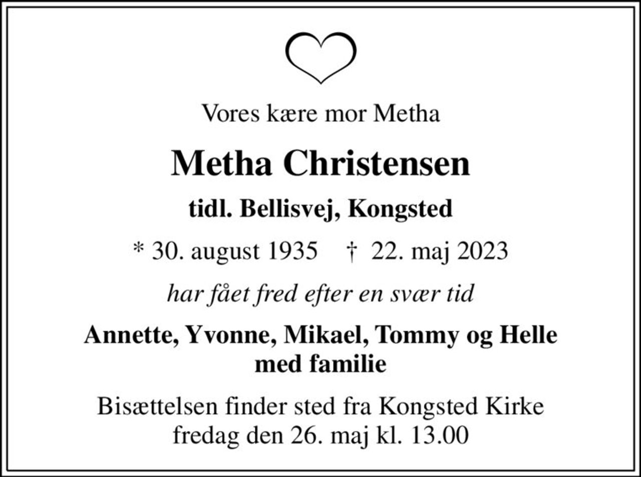 Vores kære mor Metha
Metha Christensen
tidl. Bellisvej, Kongsted
* 30. august 1935    ✝ 22. maj 2023
har fået fred efter en svær tid
Annette, Yvonne, Mikael, Tommy og Helle med familie
Bisættelsen finder sted fra Kongsted Kirke  fredag den 26. maj kl. 13.00