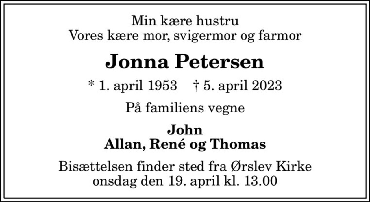 Min kære hustru Vores kære mor, svigermor og farmor
Jonna Petersen
* 1. april 1953    ✝ 5. april 2023
På familiens vegne
John Allan, René og Thomas
Bisættelsen finder sted fra Ørslev Kirke  onsdag den 19. april kl. 13.00