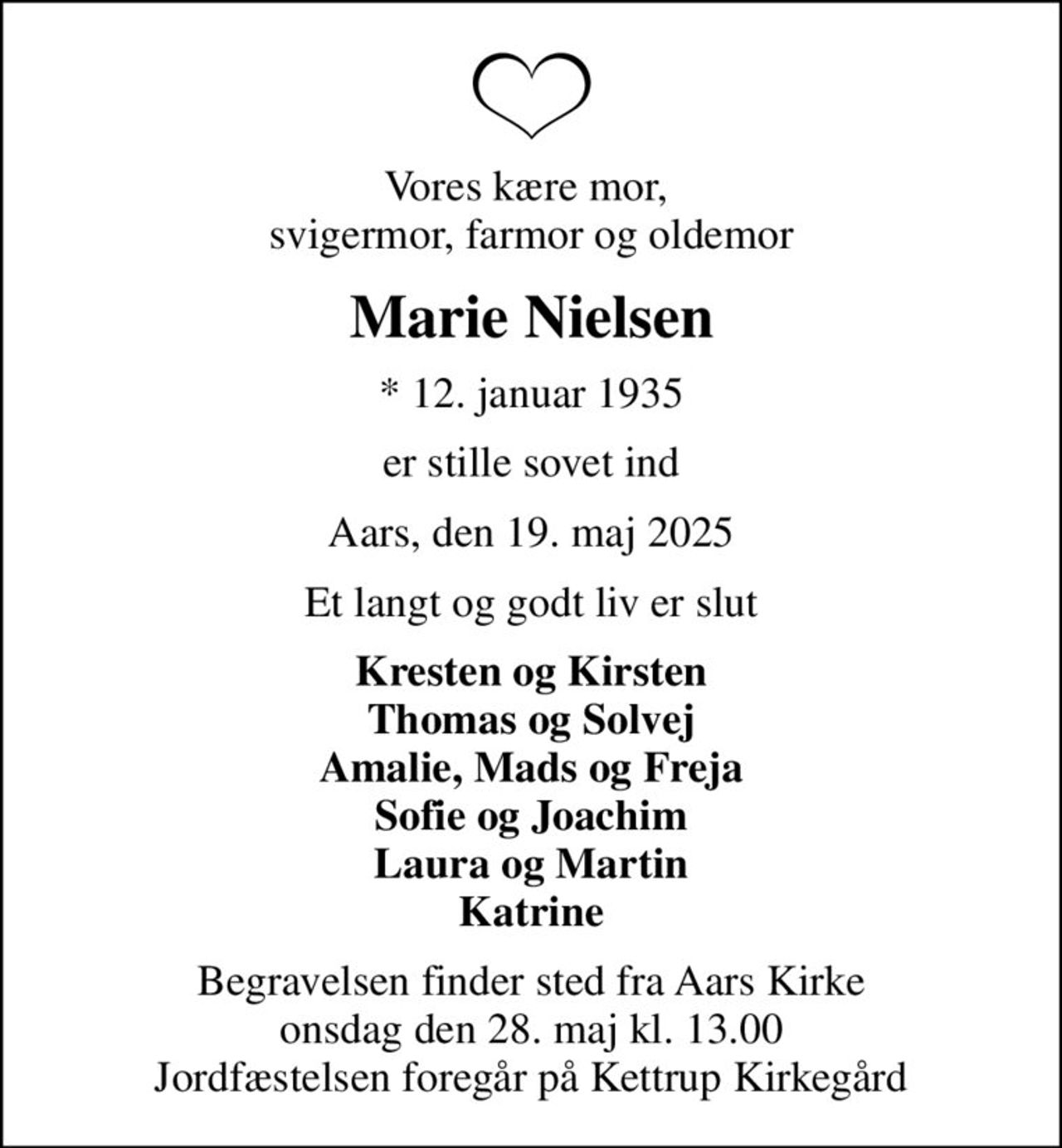 Vores kære mor,  svigermor, farmor og oldemor
Marie Nielsen
* 12. januar 1935
er stille sovet ind
Aars, den 19. maj 2025
Et langt og godt liv er slut
Kresten og Kirsten Thomas og Solvej Amalie, Mads og Freja Sofie og Joachim Laura og Martin Katrine
Begravelsen finder sted fra Aars Kirke  onsdag den 28. maj kl. 13.00  Jordfæstelsen foregår på Kettrup Kirkegård