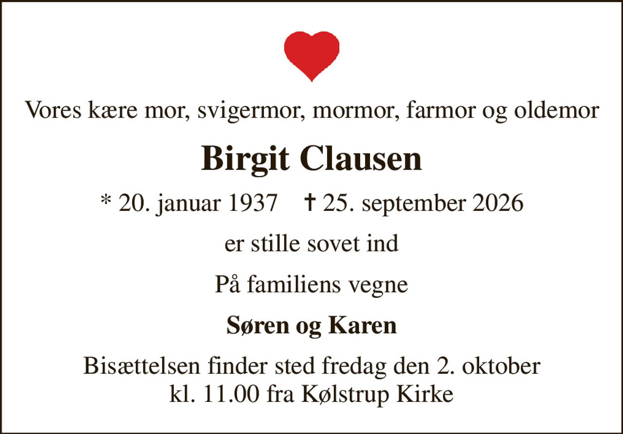 Vores kære mor, svigermor, mormor, farmor og oldemor
Birgit Clausen
* 20. januar 1937    ✝ 25. september 2026
er stille sovet ind
På familiens vegne
Søren og Karen
Bisættelsen finder sted fredag den 2. oktober kl. 11.00 fra Kølstrup Kirke