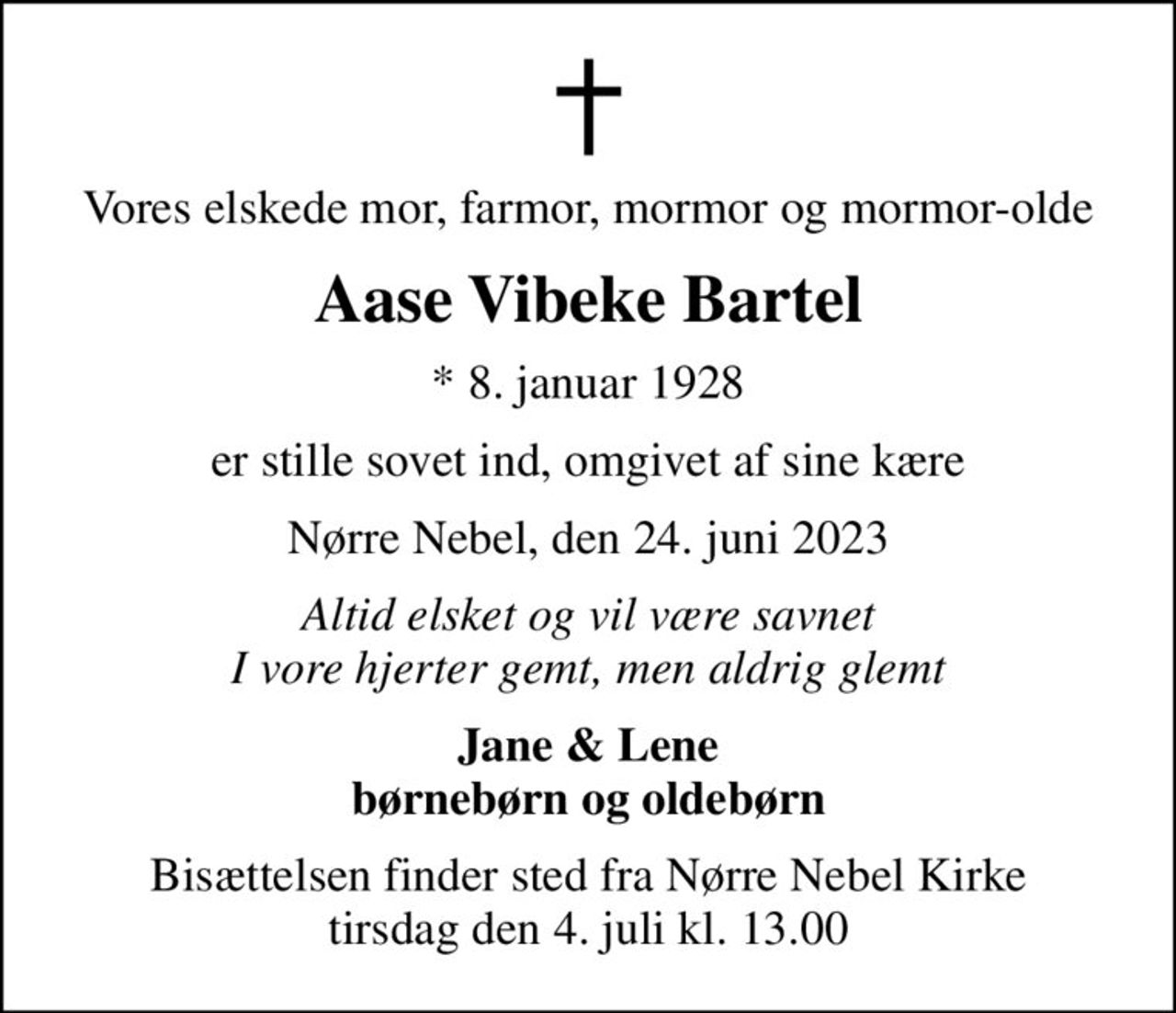 Vores elskede mor, farmor, mormor og mormor-olde
Aase Vibeke Bartel
* 8. januar 1928
er stille sovet ind, omgivet af sine kære
Nørre Nebel, den 24. juni 2023
Altid elsket og vil være savnet I vore hjerter gemt, men aldrig glemt
Jane & Lene børnebørn og oldebørn
Bisættelsen finder sted fra Nørre Nebel Kirke  tirsdag den 4. juli kl. 13.00