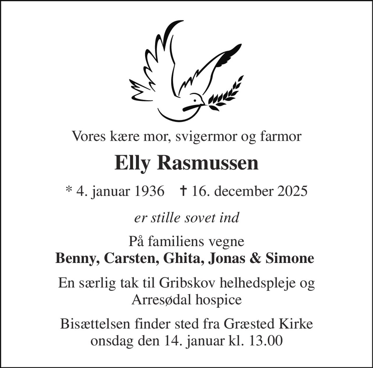 Vores kære mor, svigermor og farmor 
Elly Rasmussen 
*​ 4. januar 1936​    ✝​ 16. december 2025 
er stille sovet ind 
På familiens vegne Benny, Carsten, Ghita, Jonas & Simone  
En særlig tak til Gribskov helhedspleje og Arresødal hospice 
Bisættelsen finder sted fra Græsted Kirke onsdag den 14. januar kl. 13.00