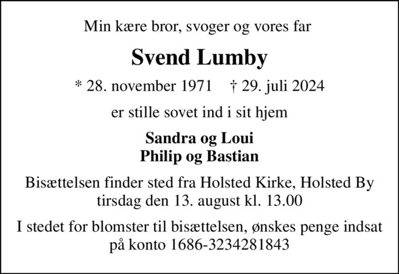 Min kære bror, svoger og vores far 
Svend Lumby
* 28. november 1971    ✝ 29. juli 2024
er stille sovet ind i sit hjem
Sandra og Loui Philip og Bastian
Bisættelsen finder sted fra Holsted Kirke, Holsted By  tirsdag den 13. august kl. 13.00 
I stedet for blomster til bisættelsen, ønskes penge indsat på konto 1686-3234281843