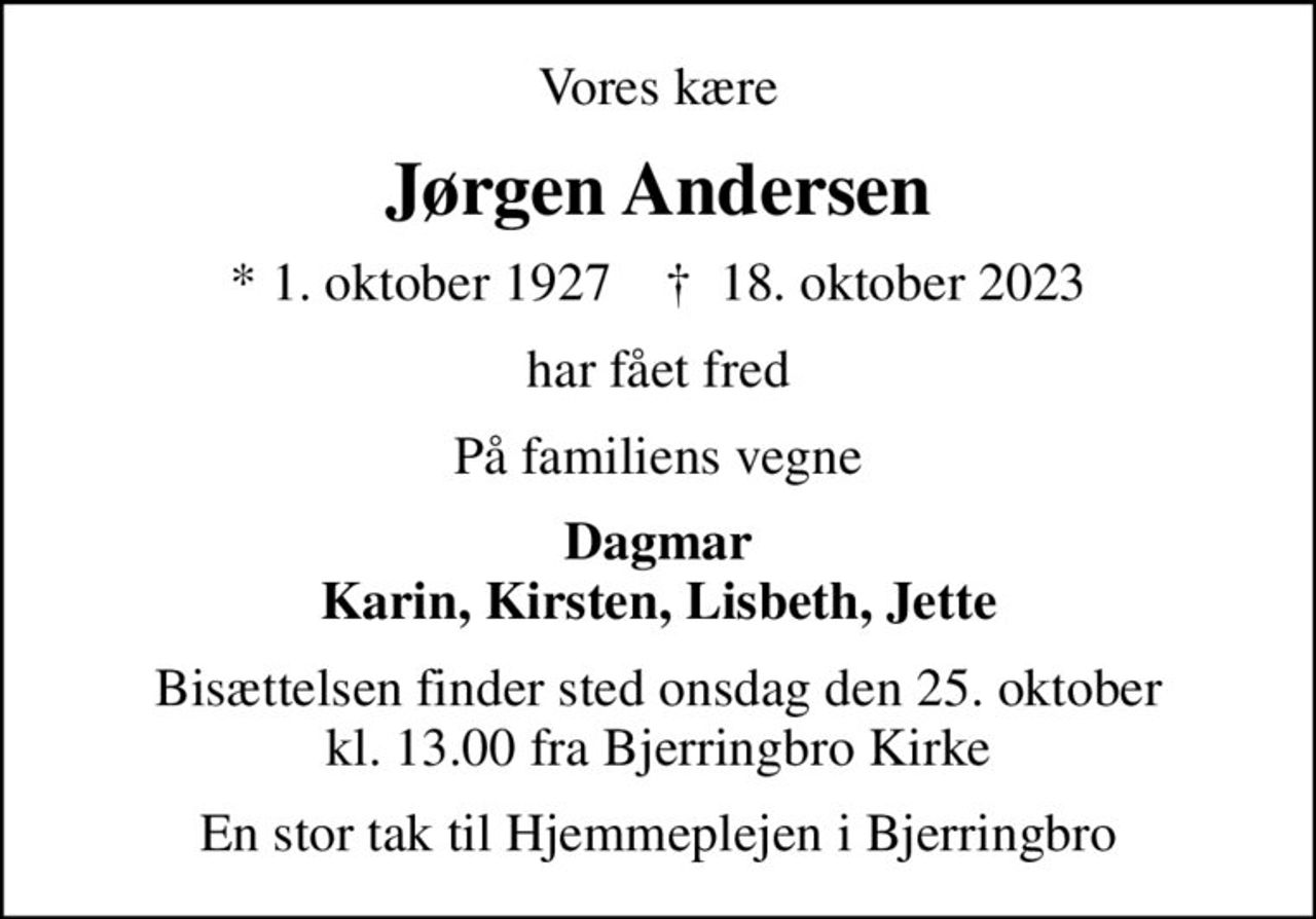 Vores kære
Jørgen Andersen
* 1. oktober 1927    ✝ 18. oktober 2023
har fået fred
På familiens vegne
Dagmar Karin, Kirsten, Lisbeth, Jette
Bisættelsen finder sted onsdag den 25. oktober kl. 13.00 fra Bjerringbro Kirke
En stor tak til Hjemmeplejen i Bjerringbro