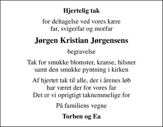 Hjertelig tak
for deltagelse ved vores kære far, svigerfar og morfar
Jørgen Kristian Jørgensens
begravelse
Tak for smukke blomster, kranse, hilsner samt den smukke pyntning i kirken
Af hjertet tak til alle, der i årenes løb har været der for vores far Det er vi oprigtigt taknemmelige for
På familiens vegne
Torben og Ea