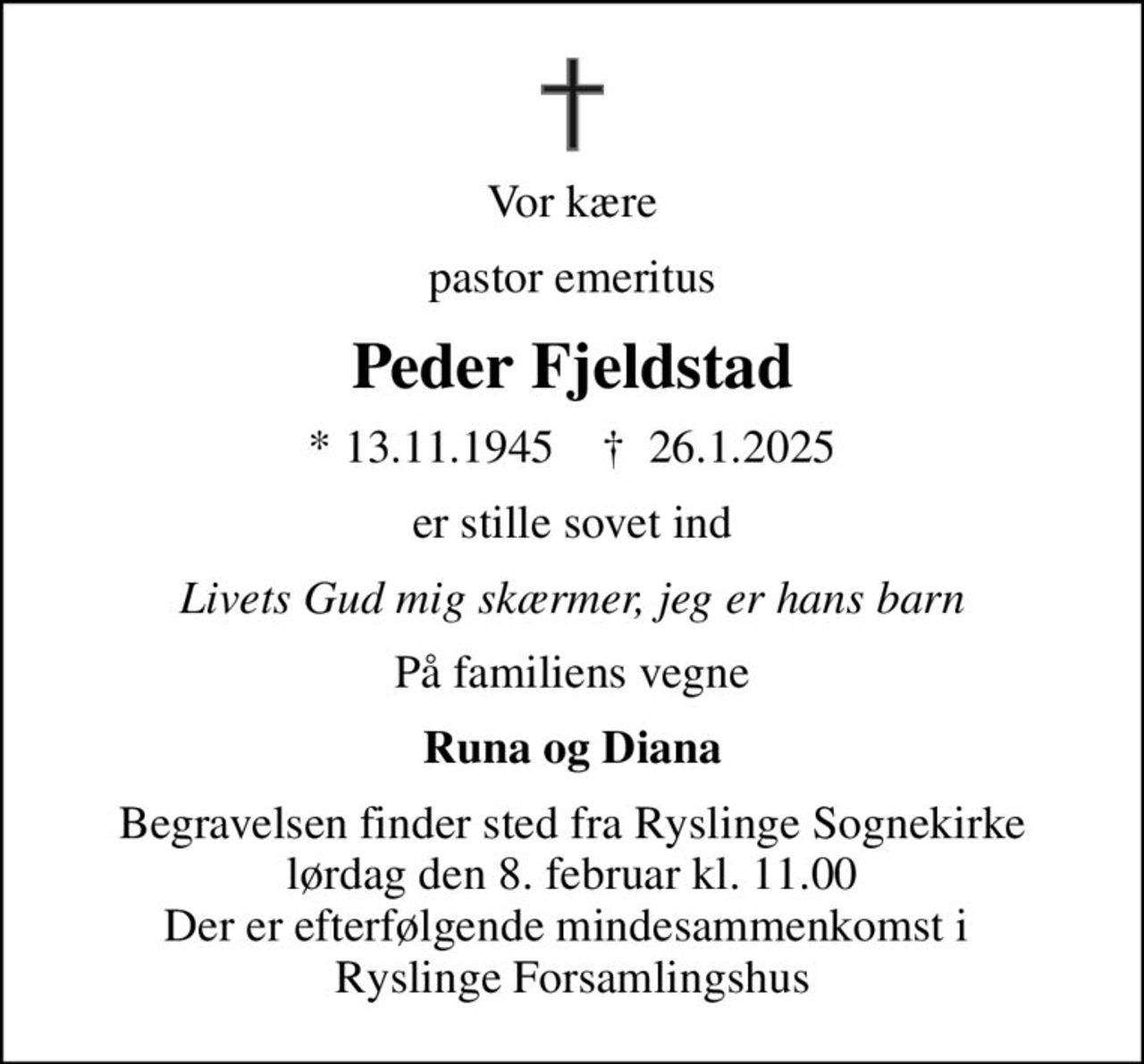 Vor kære
pastor emeritus
Peder Fjeldstad
* 13.11.1945    ✝ 26.1.2025
er stille sovet ind
Livets Gud mig skærmer, jeg er hans barn
På familiens vegne
Runa og Diana
Begravelsen finder sted fra Ryslinge Sognekirke  lørdag den 8. februar kl. 11.00  Der er efterfølgende mindesammenkomst i  Ryslinge Forsamlingshus