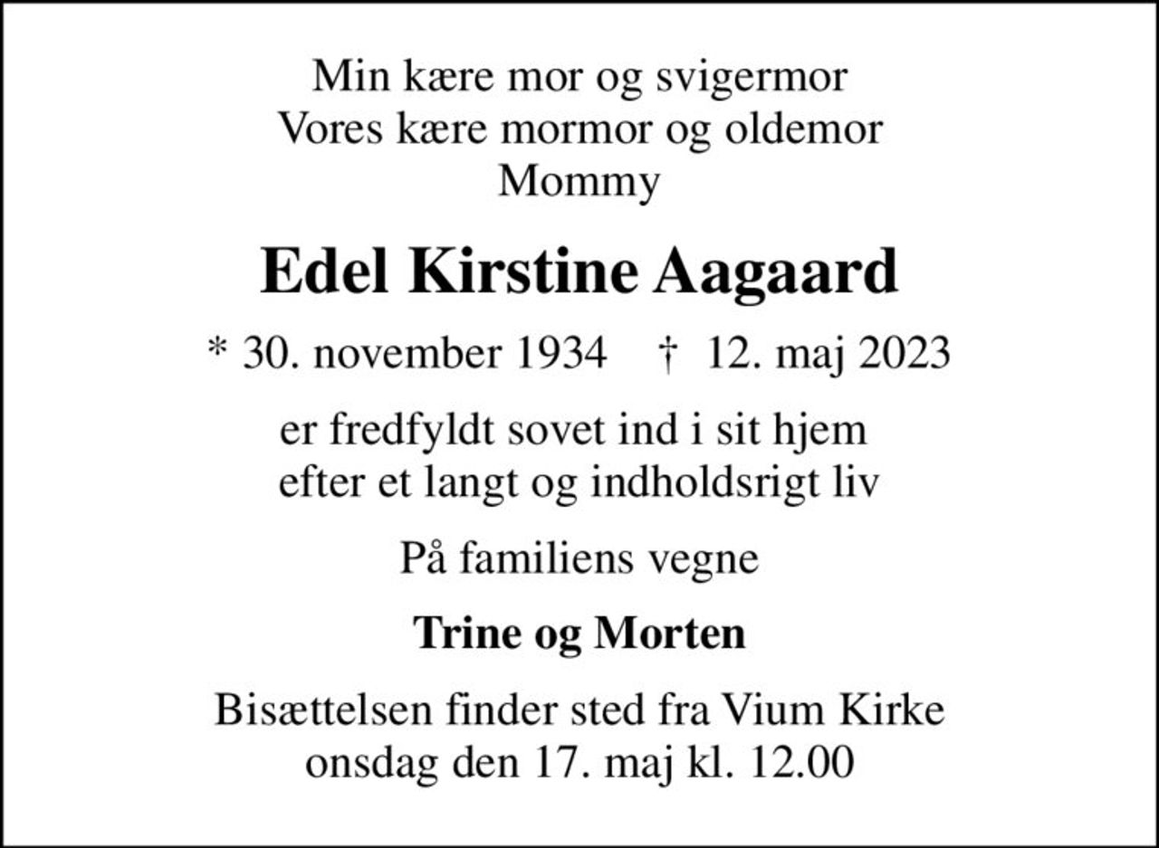 Min kære mor og svigermor Vores kære mormor og oldemor Mommy
Edel Kirstine Aagaard
* 30. november 1934    ✝ 12. maj 2023
er fredfyldt sovet ind i sit hjem  efter et langt og indholdsrigt liv
På familiens vegne
Trine og Morten
Bisættelsen finder sted fra Vium Kirke  onsdag den 17. maj kl. 12.00