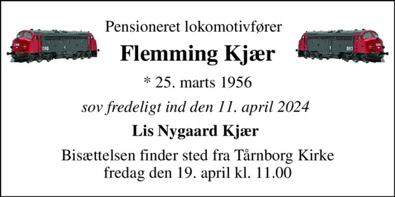 Pensioneret lokomotivfører   
Flemming Kjær 
* 25. marts 1956 
sov fredeligt ind den 11. april 2024  
Lis Nygaard Kjær  
Bisættelsen finder sted fra Tårnborg Kirke fredag den 19. april kl. 11.00