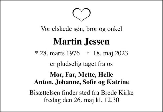 Vor elskede søn, bror og onkel
Martin Jessen
* 28. marts 1976    &#x271d; 18. maj 2023
er pludselig taget fra os
Mor, Far, Mette, Helle Anton, Johanne, Sofie og Katrine
Bisættelsen finder sted fra Brede Kirke  fredag den 26. maj kl. 12.30