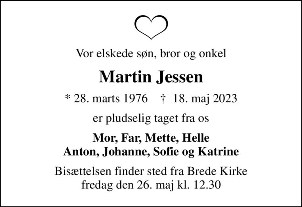 Vor elskede søn, bror og onkel
Martin Jessen
* 28. marts 1976    ✝ 18. maj 2023
er pludselig taget fra os
Mor, Far, Mette, Helle Anton, Johanne, Sofie og Katrine
Bisættelsen finder sted fra Brede Kirke  fredag den 26. maj kl. 12.30