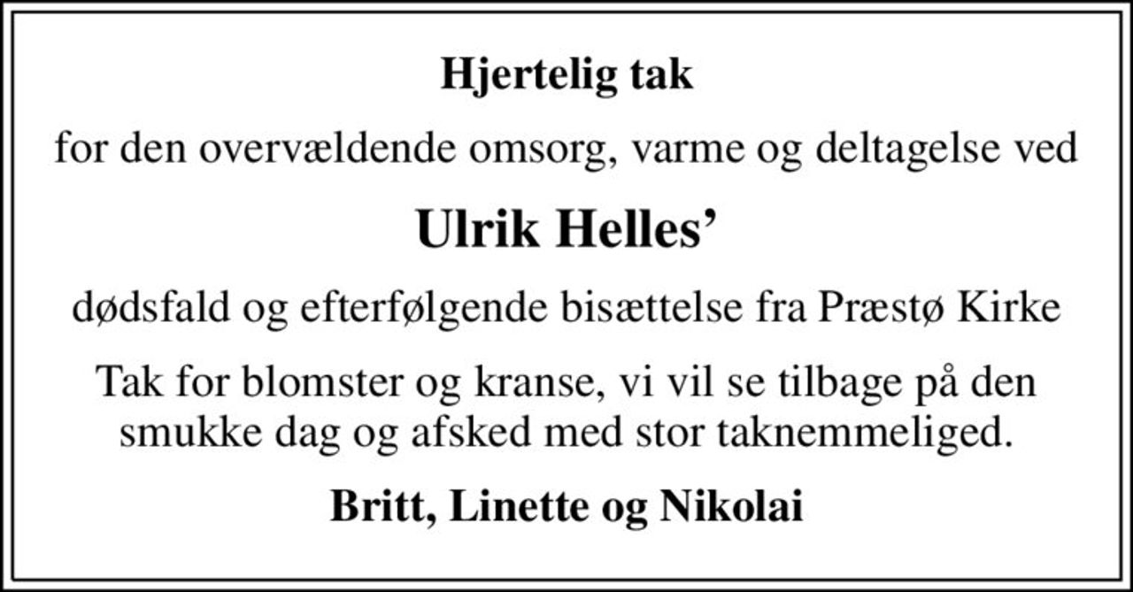 Hjertelig tak
for den overvældende omsorg, varme og deltagelse ved
Ulrik Helles
dødsfald og efterfølgende bisættelse fra Præstø Kirke
Tak for blomster og kranse, vi vil se tilbage på den smukke dag og afsked med stor taknemmeliged.
Britt, Linette og Nikolai