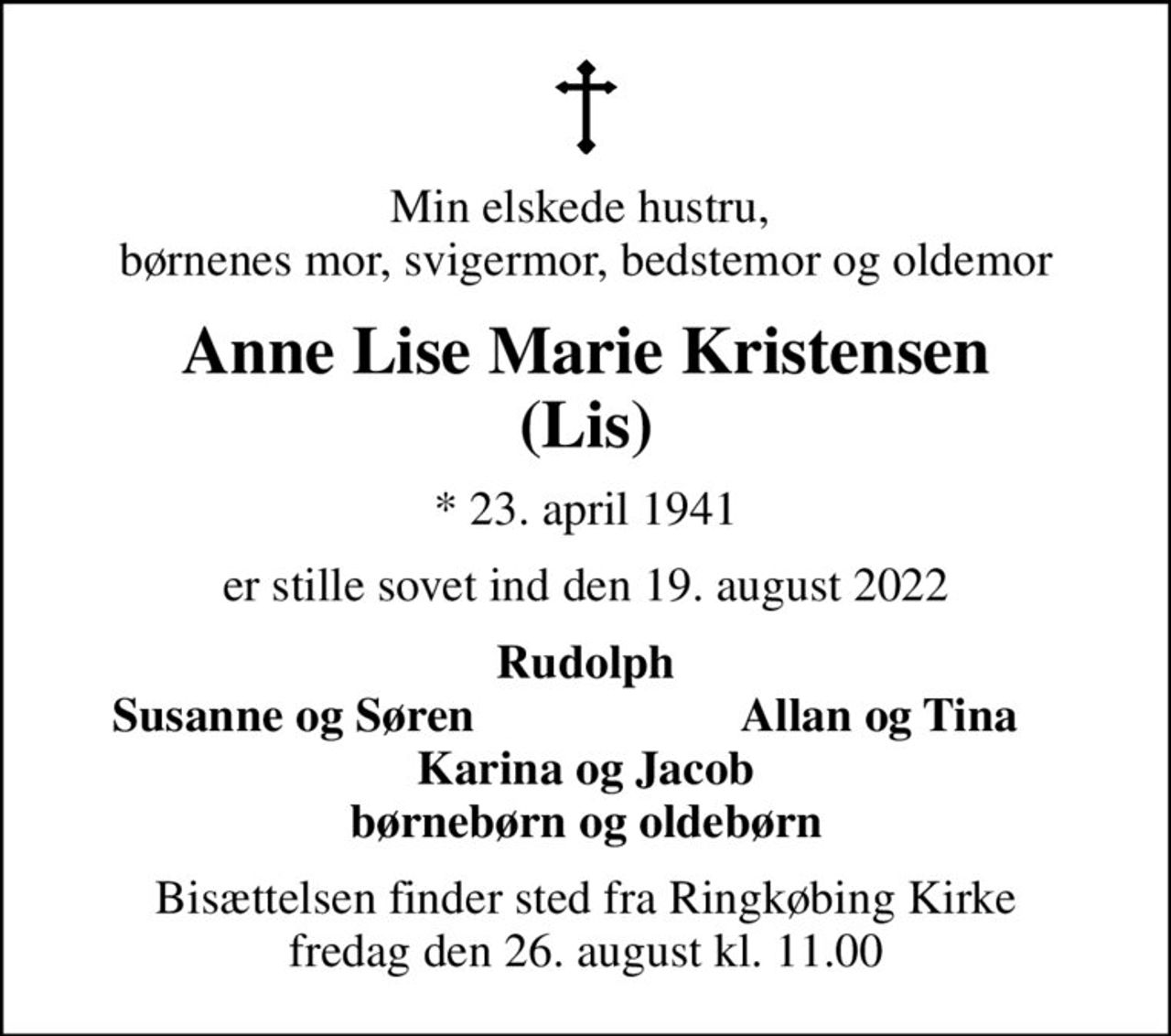 Min elskede hustru,  børnenes mor, svigermor, bedstemor og oldemor
Anne Lise Marie Kristensen (Lis)
* 23. april 1941
er stille sovet ind den 19. august 2022
Rudolph
Susanne og Søren
Allan og Tina
Bisættelsen finder sted fra Ringkøbing Kirke  fredag den 26. august kl. 11.00