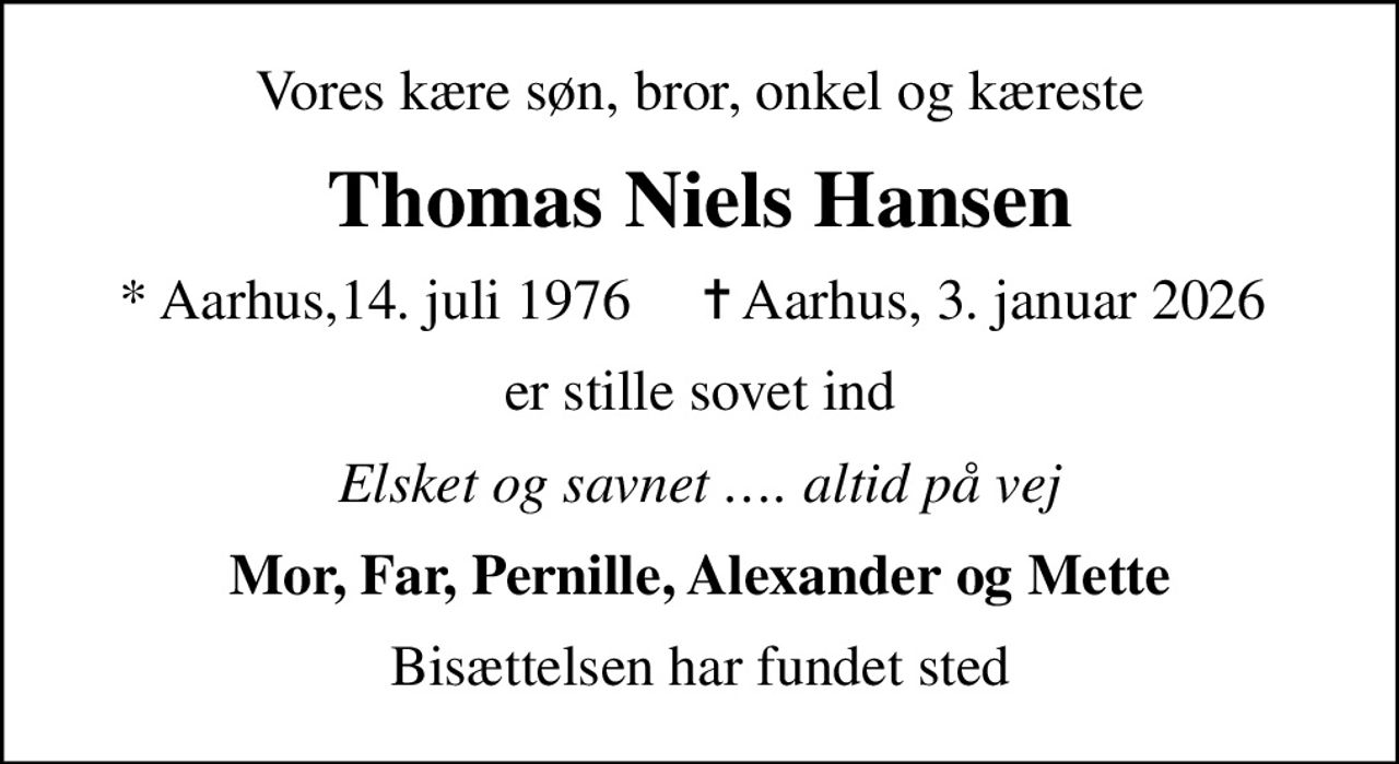 Vores kære søn, bror, onkel og kæreste
Thomas Niels Hansen
* Aarhus,14. juli 1976     ✝ Aarhus, 3. januar 2026 
er stille sovet ind
Elsket og savnet . altid på vej
Mor, Far, Pernille, Alexander og Mette
Bisættelsen har fundet sted