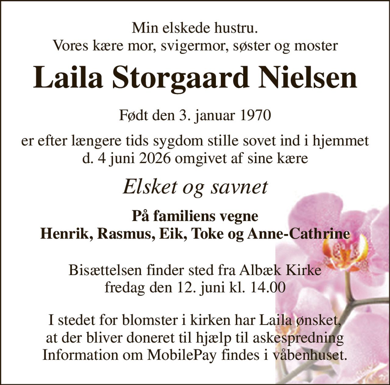 Min elskede hustru. Vores kære mor, svigermor, søster og moster 
Laila Storgaard Nielsen​ 
Født den 3. januar 1970 
er efter længere tids sygdom stille sovet ind i hjemmet d. 4 juni 2026 omgivet af sine kære 
Elsket og savnet 
På familiens vegne Henrik, Rasmus, Eik, Toke og Anne-Cathrine 
Bisættelsen​ finder sted fra Albæk Kirke​ fredag den 12. juni​ kl. 14.00 
I stedet for blomster i kirken har Laila ønsket, at der bliver doneret til hjælp til askespredning Information om MobilePay findes i våbenhuset.