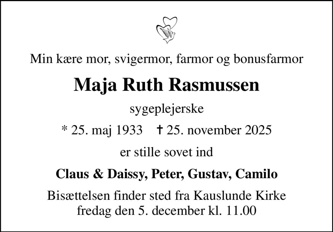 Min kære mor, svigermor, farmor og bonusfarmor
Maja Ruth Rasmussen
sygeplejerske
* 25. maj 1933    ✝ 25. november 2025
er stille sovet ind
Claus & Daissy, Peter, Gustav, Camilo
Bisættelsen finder sted fra Kauslunde Kirke  fredag den 5. december kl. 11.00
