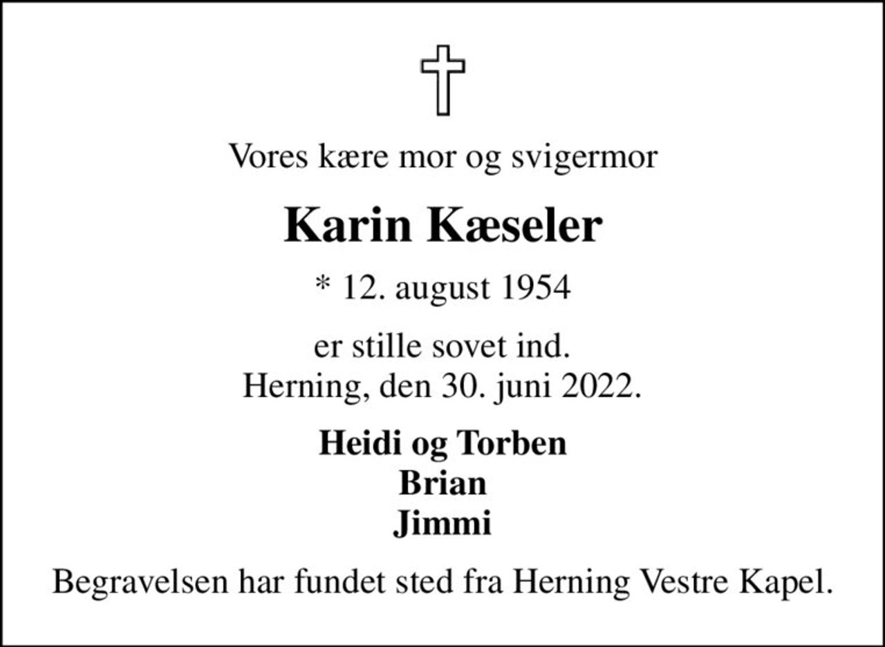 Vores kære mor og svigermor
Karin Kæseler
* 12. august 1954
er stille sovet ind. Herning, den 30. juni 2022.
Heidi og Torben Brian Jimmi
Begravelsen har fundet sted fra Herning Vestre Kapel.