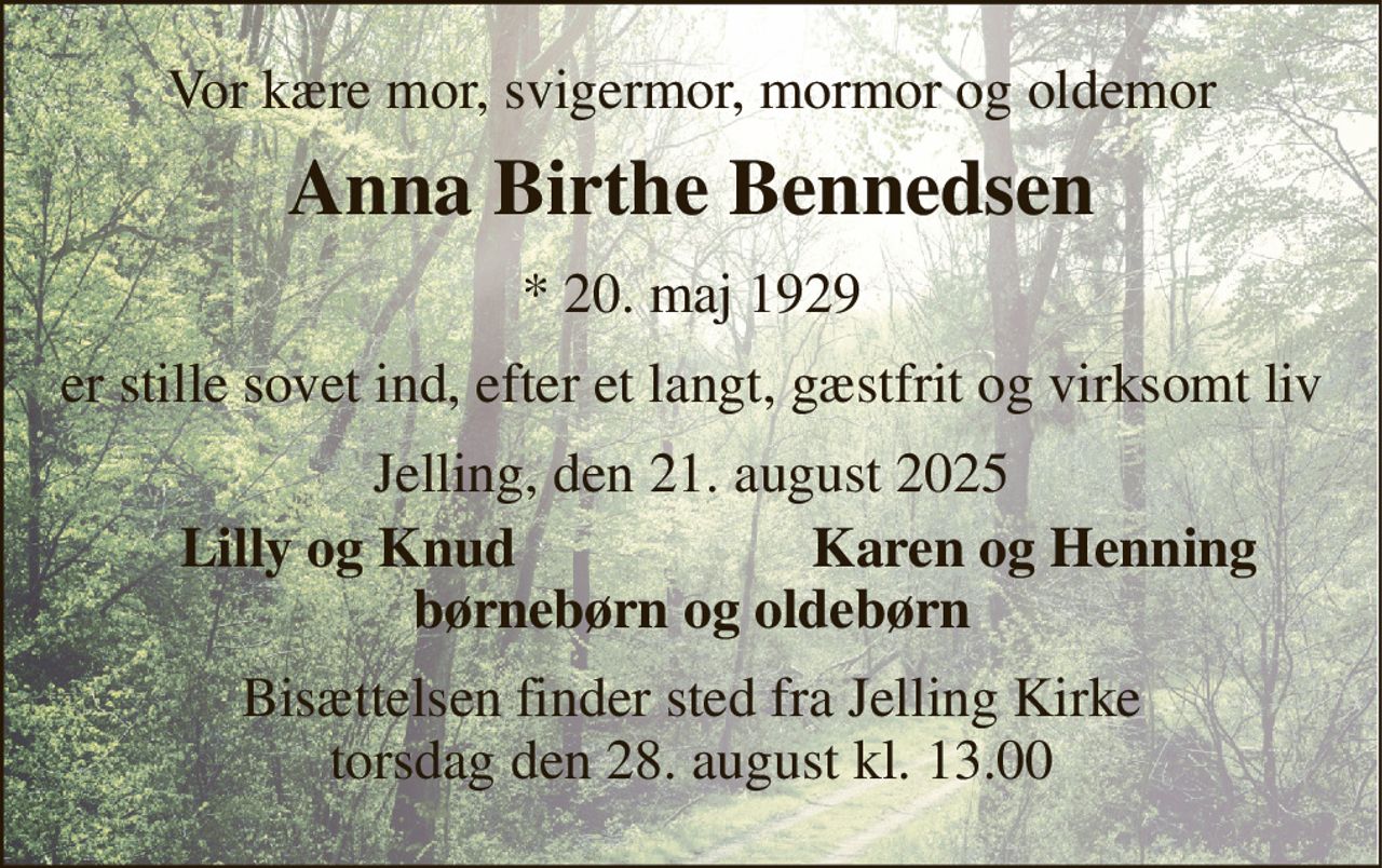 Vor kære mor, svigermor, mormor og oldemor 
Anna Birthe Bennedsen 
* 20. maj 1929 
er stille sovet ind, efter et langt, gæstfrit og virksomt liv 
Jelling, den 21. august 2025 
Lilly og Knud 
Karen og Henning 
børnebørn og oldebørn 
Bisættelsen finder sted fra Jelling Kirke torsdag den 28. august kl. 13.00