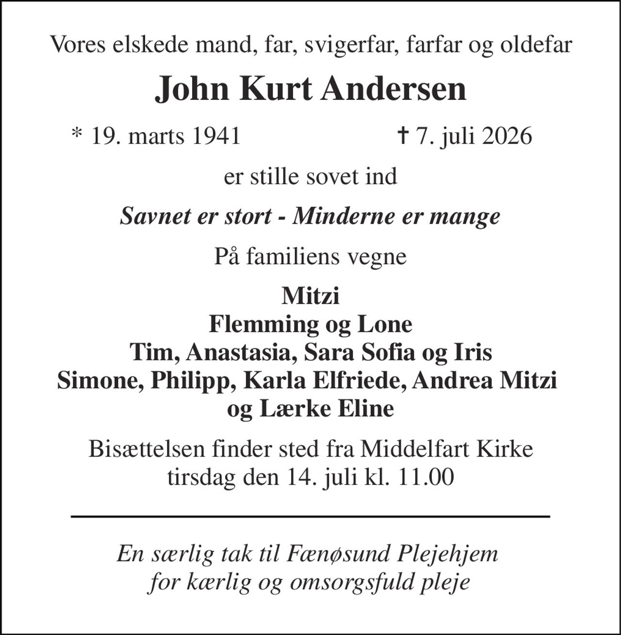 Vores elskede mand, far, svigerfar, farfar og oldefar 
John Kurt Andersen 
* 19. marts 1941 
✝ 7. juli 2026 
er stille sovet ind 
Savnet er stort - Minderne er mange 
På familiens vegne 
Mitzi Flemming og Lone Tim, Anastasia, Sara Sofia og Iris Simone, Philipp, Karla Elfriede, Andrea Mitzi  og Lærke Eline 
Bisættelsen finder sted fra Middelfart Kirke tirsdag den 14. juli kl. 11.00 
En særlig tak til Fænøsund Plejehjem  for kærlig og omsorgsfuld pleje