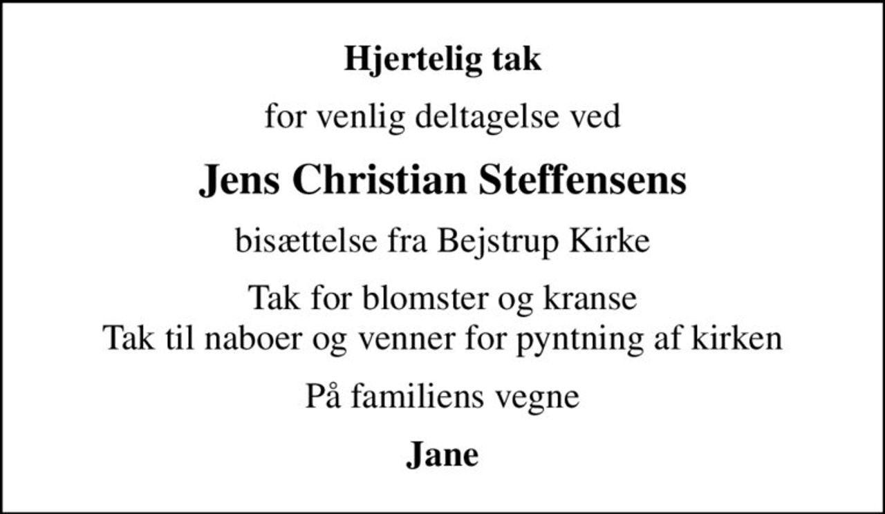 Hjertelig tak
for venlig deltagelse ved
Jens Christian Steffensens
bisættelse fra Bejstrup Kirke
Tak for blomster og kranse Tak til naboer og venner for pyntning af kirken
På familiens vegne
Jane