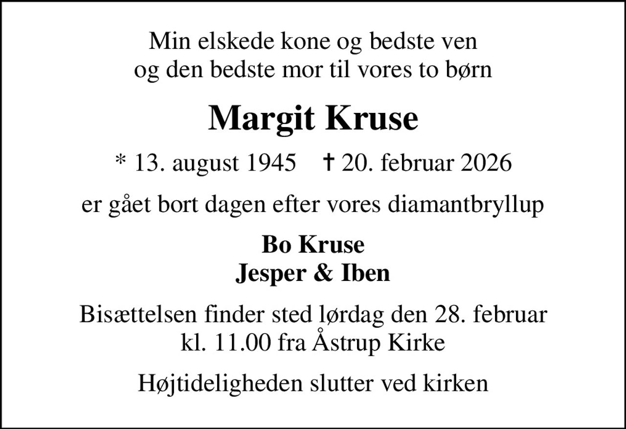 Min elskede kone og bedste ven og den bedste mor til vores to børn
Margit Kruse
* 13. august 1945    ✝ 20. februar 2026
er gået bort dagen efter vores diamantbryllup
Bo Kruse Jesper & Iben
Bisættelsen finder sted lørdag den 28. februar kl. 11.00 fra Åstrup Kirke
Højtideligheden slutter ved kirken