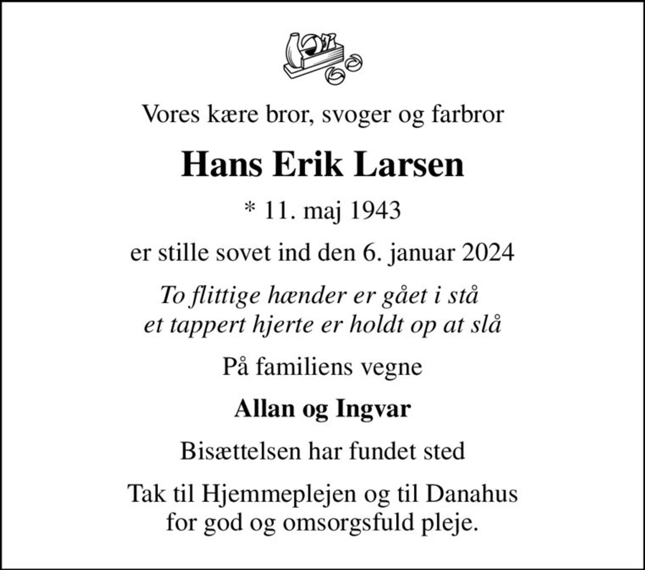 Vores kære bror, svoger og farbror
Hans Erik Larsen
* 11. maj 1943
er stille sovet ind den 6. januar 2024
To flittige hænder er gået i stå  et tappert hjerte er holdt op at slå
På familiens vegne
Allan og Ingvar
Bisættelsen har fundet sted
Tak til Hjemmeplejen og til Danahus for god og omsorgsfuld pleje.