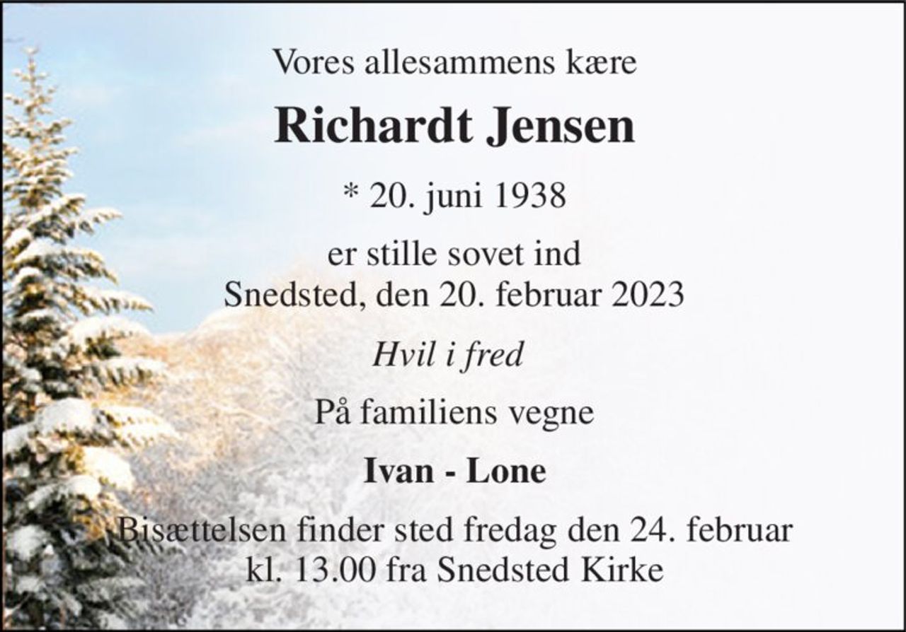 Vores allesammens kære 
Richardt Jensen​ 
*​ 20. juni 1938 
er stille sovet ind Snedsted, den 20. februar 2023 
Hvil i fred 
På familiens vegne 
Ivan - Lone 
Bisættelsen​ finder sted fra Snedsted Kirke  fredag den 24. februar​ kl. 13.00