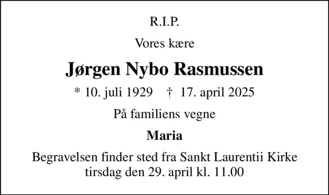 R.I.P.
Vores kære
Jørgen Nybo Rasmussen
* 10. juli 1929    ✝ 17. april 2025
På familiens vegne
Maria
Begravelsen finder sted fra Sankt Laurentii Kirke  tirsdag den 29. april kl. 11.00