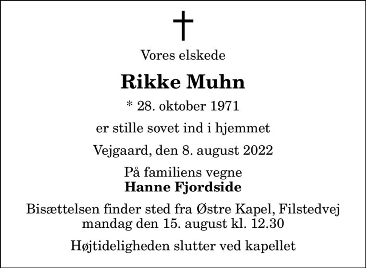 Vores elskede
Rikke Muhn
* 28. oktober 1971
er stille sovet ind i hjemmet
Vejgaard, den 8. august 2022
På familiens vegne
Hanne Fjordside
Bisættelsen finder sted fra Østre Kapel, Filstedvej  mandag den 15. august kl. 12.30  Højtideligheden slutter ved kapellet