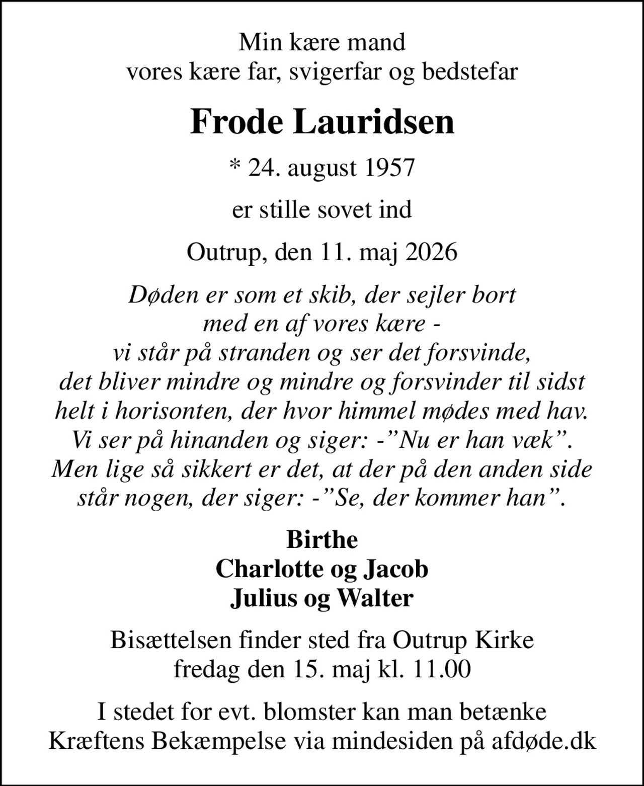Min kære mand vores kære far, svigerfar og bedstefar
Frode Lauridsen
* 24. august 1957
er stille sovet ind
Outrup, den 11. maj 2026
Døden er som et skib, der sejler bort med en af vores kære - vi står på stranden og ser det forsvinde, det bliver mindre og mindre og forsvinder til sidst helt i horisonten, der hvor himmel mødes med hav. Vi ser på hinanden og siger: -Nu er han væk. Men lige så sikkert er det, at der på den anden side står nogen, der siger: -Se, der kommer han.
Birthe Charlotte og Jacob Julius og Walter
Bisættelsen finder sted fra Outrup Kirke  fredag den 15. maj kl. 11.00 
I stedet for evt. blomster kan man betænke
					Kræftens Bekæmpelse via mindesiden på afdøde.dk