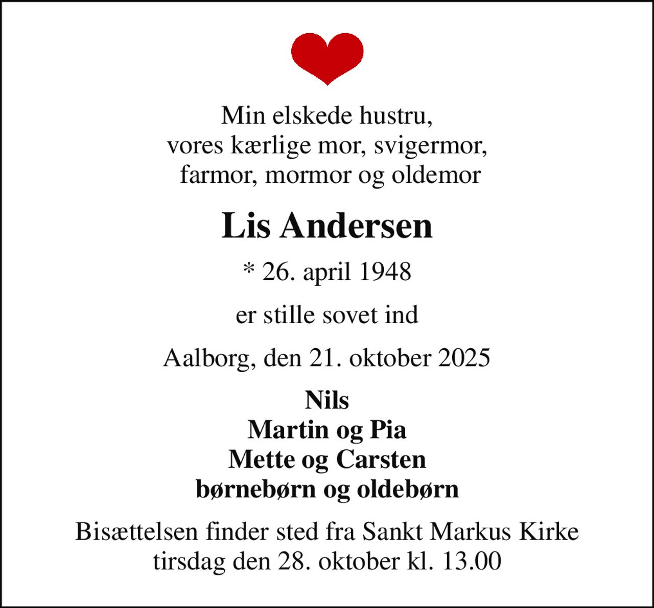 Min elskede hustru, vores kærlige mor, svigermor,  farmor, mormor og oldemor
Lis Andersen
* 26. april 1948
er stille sovet ind
Aalborg, den 21. oktober 2025
Nils Martin og Pia Mette og Carsten børnebørn og oldebørn
Bisættelsen finder sted fra Sankt Markus Kirke  tirsdag den 28. oktober kl. 13.00