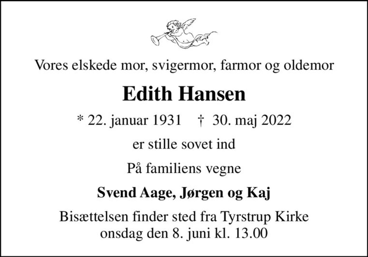 Vores elskede mor, svigermor, farmor og oldemor
Edith Hansen
* 22. januar 1931    ✝ 30. maj 2022
er stille sovet ind
På familiens vegne
Svend Aage, Jørgen og Kaj
Bisættelsen finder sted fra Tyrstrup Kirke  onsdag den 8. juni kl. 13.00