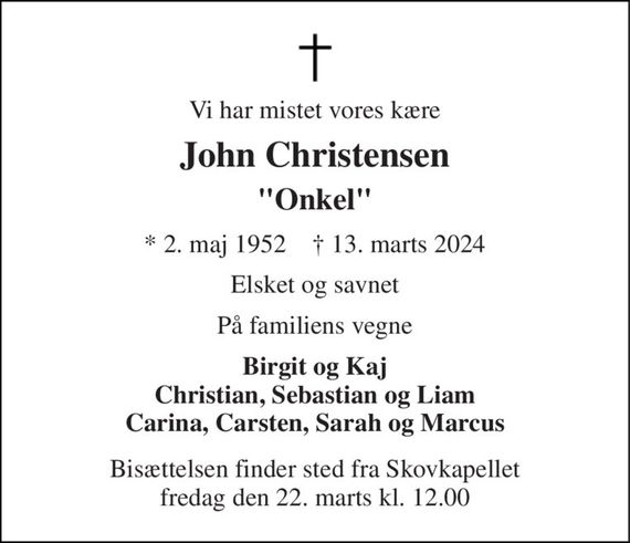 Vi har mistet vores kære 
John Christensen 
"Onkel" 
* 2. maj 1952    &#x2020; 13. marts 2024 
Elsket og savnet 
På familiens vegne 
Birgit og Kaj Christian, Sebastian og Liam Carina, Carsten, Sarah og Marcus 
Bisættelsen finder sted fra Skovkapellet fredag den 22. marts kl. 12.00