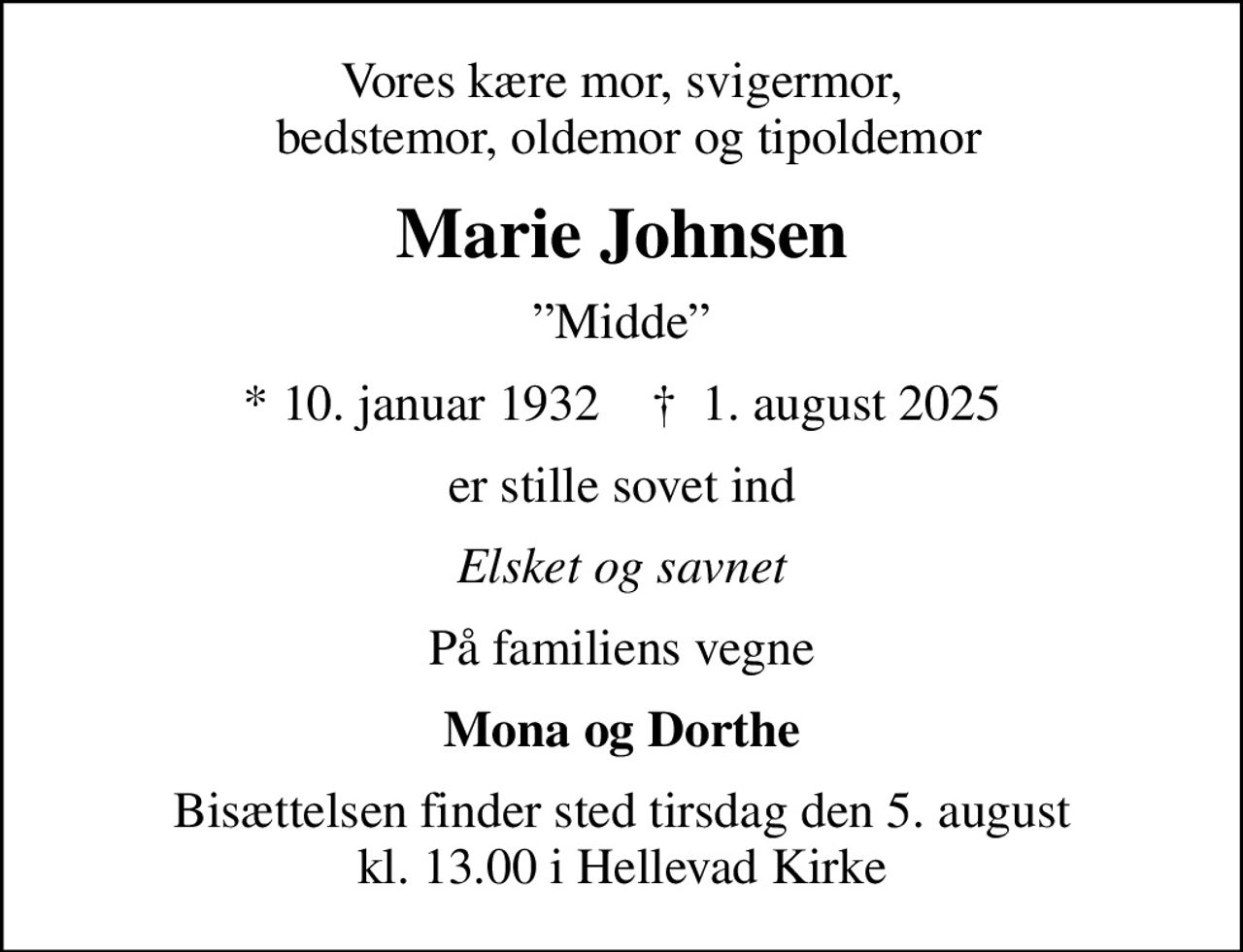 Vores kære mor, svigermor,  bedstemor, oldemor og tipoldemor
Marie Johnsen
Midde
* 10. januar 1932    ✝ 1. august 2025
er stille sovet ind
Elsket og savnet
På familiens vegne
Mona og Dorthe
Bisættelsen finder sted tirsdag den 5. august kl. 13.00 i Hellevad Kirke