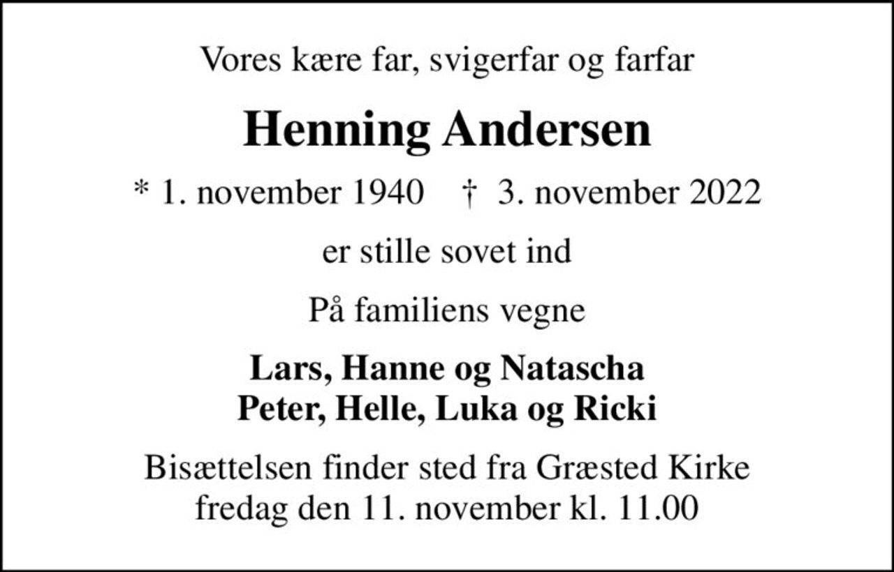 Vores kære far, svigerfar og farfar
Henning Andersen
* 1. november 1940    ✝ 3. november 2022
er stille sovet ind
På familiens vegne
Lars, Hanne og Natascha Peter, Helle, Luka og Ricki
Bisættelsen finder sted fra Græsted Kirke  fredag den 11. november kl. 11.00