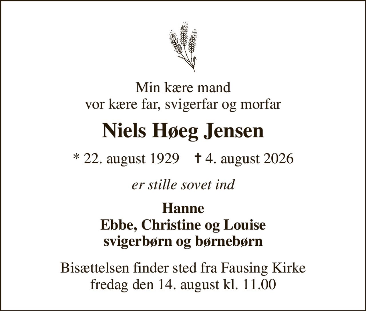 Min kære mand vor kære far, svigerfar og morfar 
Niels Høeg Jensen 
* 22. august 1929    ✝ 4. august 2026 
er stille sovet ind 
Hanne Ebbe, Christine og Louise svigerbørn og børnebørn 
Bisættelsen finder sted fra Fausing Kirke fredag den 14. august kl. 11.00