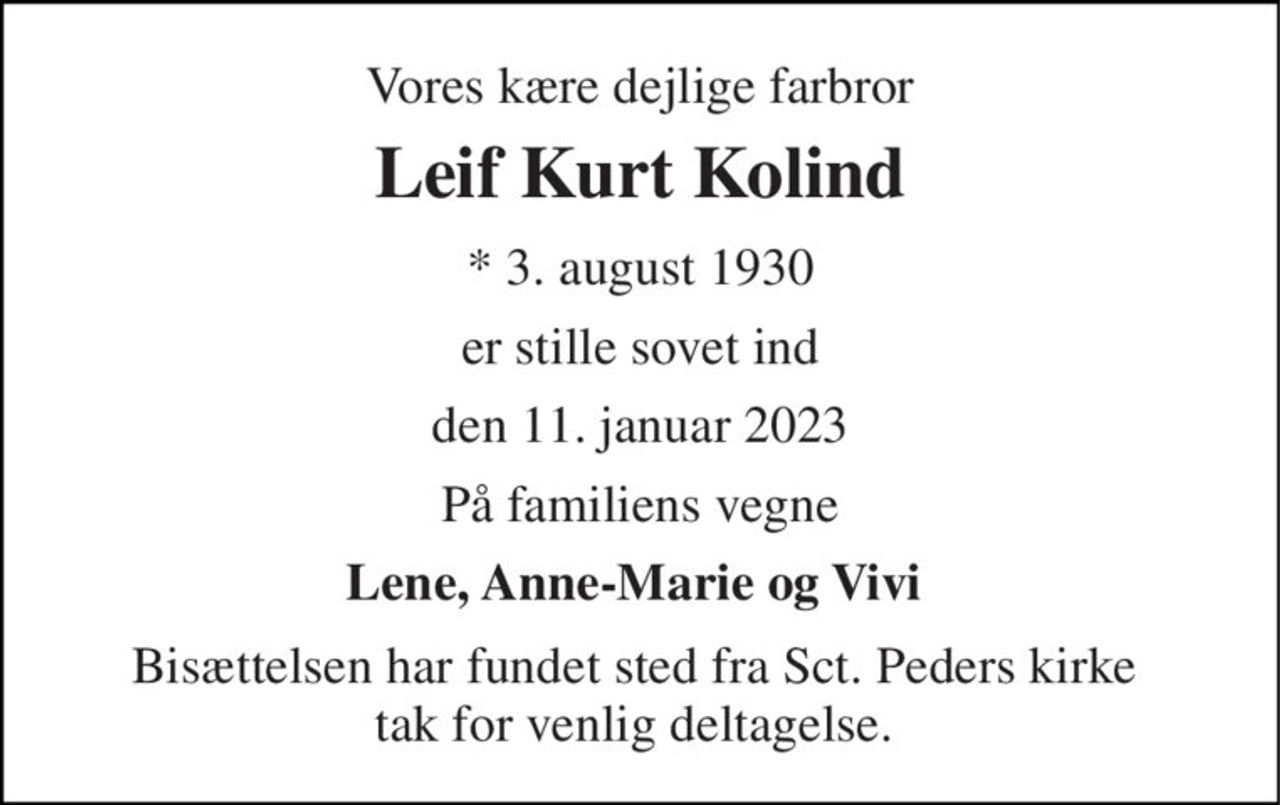 Vores kære dejlige farbror 
Leif Kurt Kolind 
*​ 3. august 1930 
er stille sovet ind 
den 11. januar 2023 
På familiens vegne 
Lene, Anne-Marie og Vivi  
Bisættelsen har fundet sted fra Sct. Peders kirke  tak for venlig deltagelse.