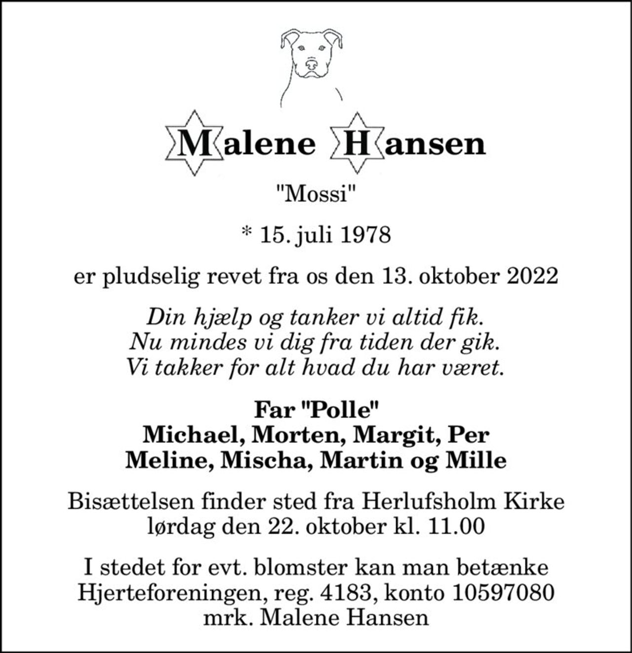 alene 
      ansen 
"Mossi" 
* 15. juli 1978 
er pludselig revet fra os den 13. oktober 2022 
Din hjælp og tanker vi altid fik. Nu mindes vi dig fra tiden der gik. Vi takker for alt hvad du har været. 
Far "Polle" Michael, Morten, Margit, Per Meline, Mischa, Martin og Mille 
Bisættelsen​ finder sted fra Herlufsholm Kirke​ lørdag den 22. oktober​ kl. 11.00 
I stedet for evt. blomster kan man betænke Hjerteforeningen, reg. 4183, konto 10597080 mrk. Malene Hansen