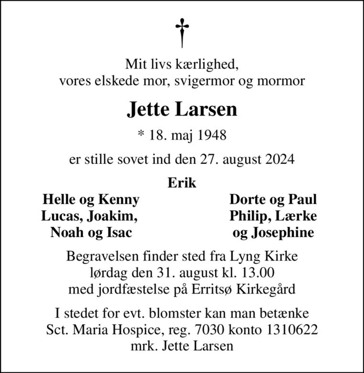 Mit livs kærlighed, vores elskede mor, svigermor og mormor
Jette Larsen
* 18. maj 1948
er stille sovet ind den 27. august 2024
Erik
Helle og Kenny
Dorte og Paul
Lucas, Joakim, 
Philip, Lærke
Noah og Isac
og Josephine
Begravelsen finder sted fra Lyng Kirke  lørdag den 31. august kl. 13.00  med jordfæstelse på Erritsø Kirkegård
I stedet for evt. blomster kan man betænke
					Sct. Maria Hospice reg.7030,kontonr.1310622mrk. Jette
					Larsen