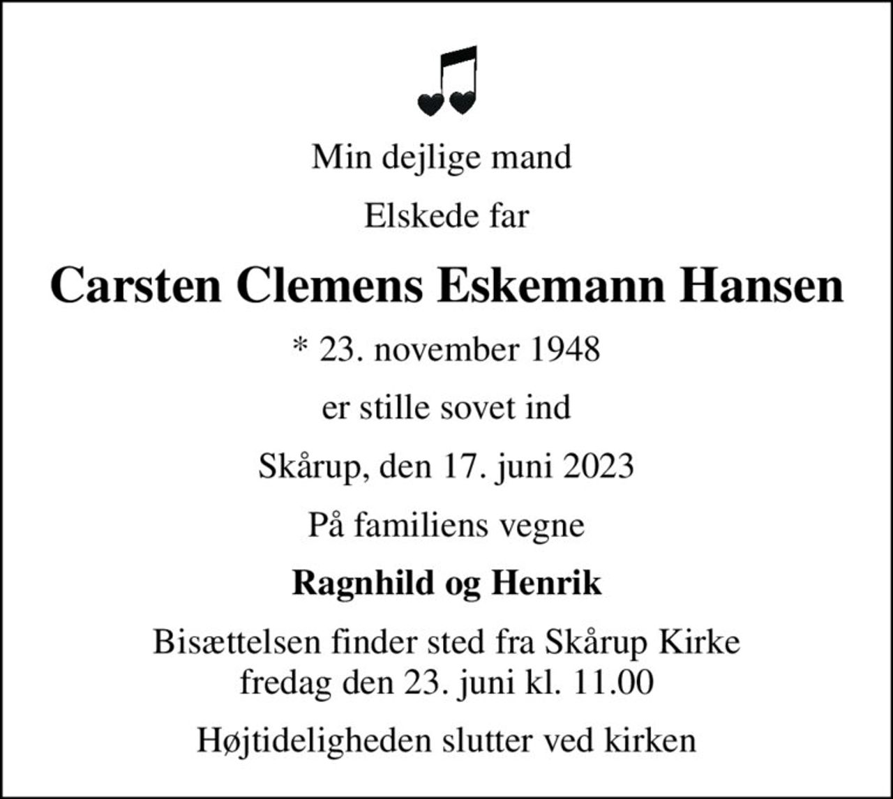 Min dejlige mand 
Elskede far
Carsten Clemens Eskemann Hansen
* 23. november 1948
er stille sovet ind
Skårup, den 17. juni 2023
På familiens vegne
Ragnhild og Henrik
Bisættelsen finder sted fra Skårup Kirke  fredag den 23. juni kl. 11.00 
Højtideligheden slutter ved kirken