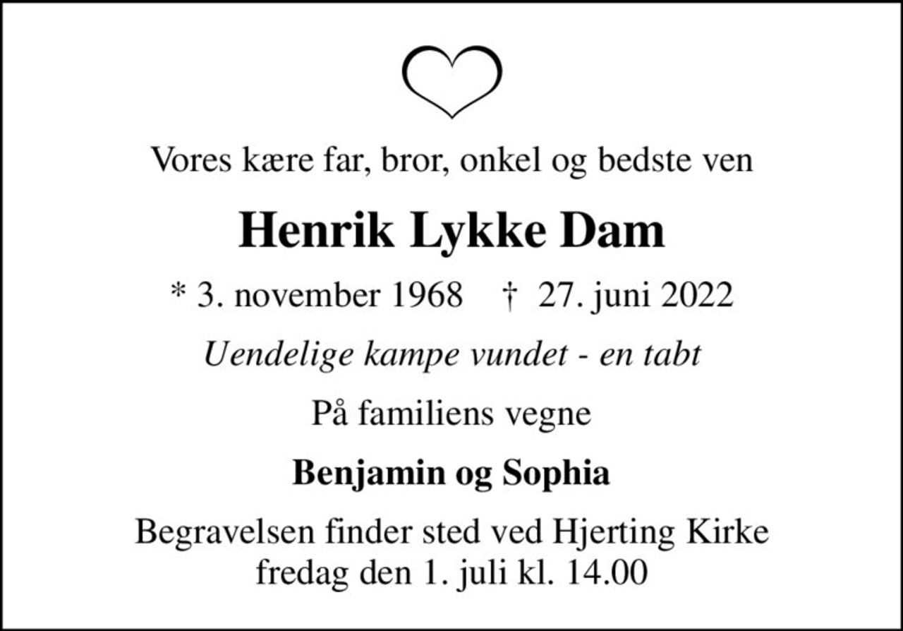 Vores kære far, bror, onkel og bedste ven
Henrik Lykke Dam
* 3. november 1968    ✝ 27. juni 2022
Uendelige kampe vundet - en tabt
På familiens vegne
Benjamin og Sophia
Begravelsen finder sted ved Hjerting Kirke  fredag den 1. juli kl. 14.00