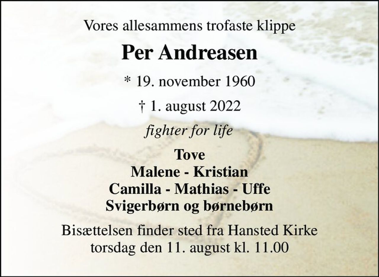 Vores allesammens trofaste klippe 
Per Andreasen​ 
*​ 19. november 1960 
†​ 1. august 2022​ 
fighter for life 
Tove Malene - Kristian Camilla - Mathias - Uffe Svigerbørn og børnebørn 
Bisættelsen finder sted fra Hansted Kirke torsdag den 11. august kl. 11.00