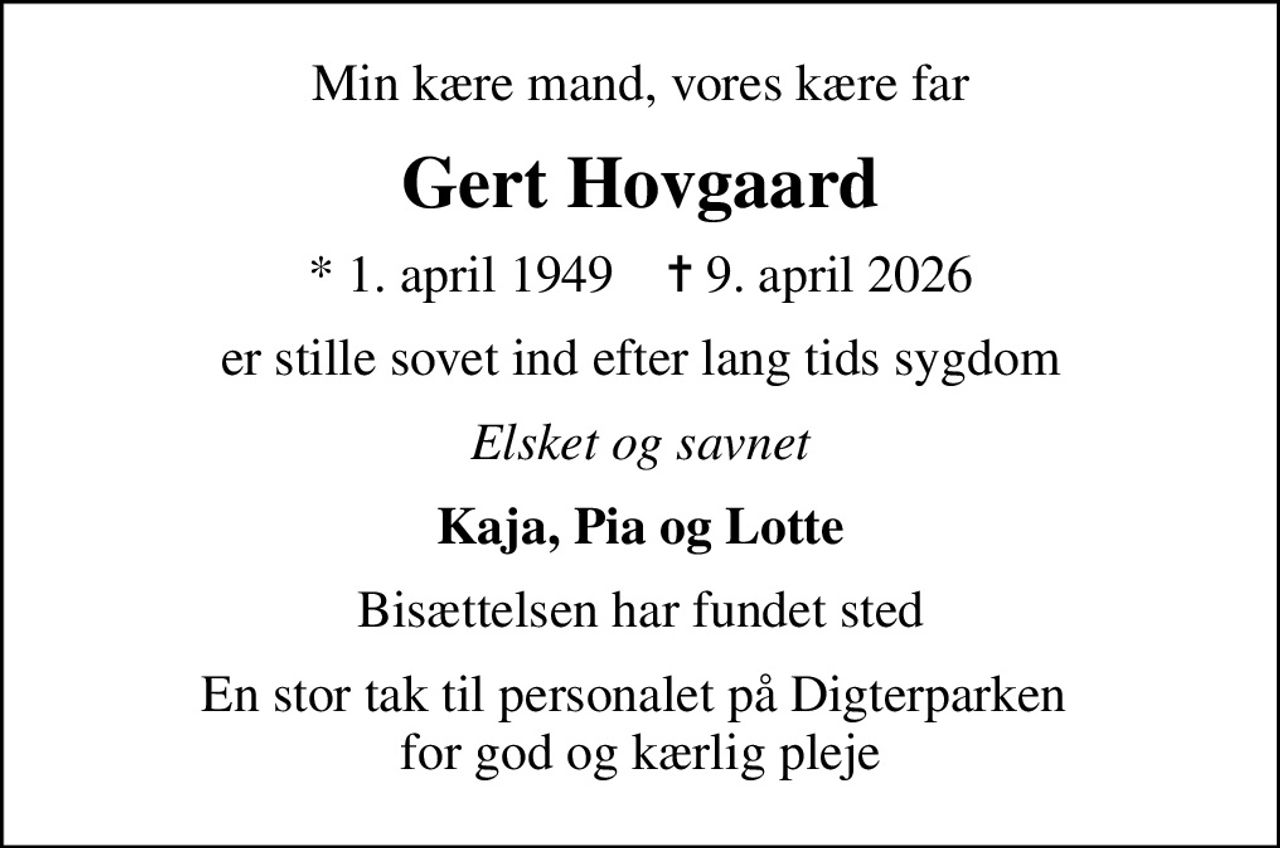 Min kære mand, vores kære far
Gert Hovgaard
* 1. april 1949    ✝ 9. april 2026
er stille sovet ind efter lang tids sygdom
Elsket og savnet
Kaja, Pia og Lotte
Bisættelsen har fundet sted
En stor tak til personalet på Digterparken  for god og kærlig pleje