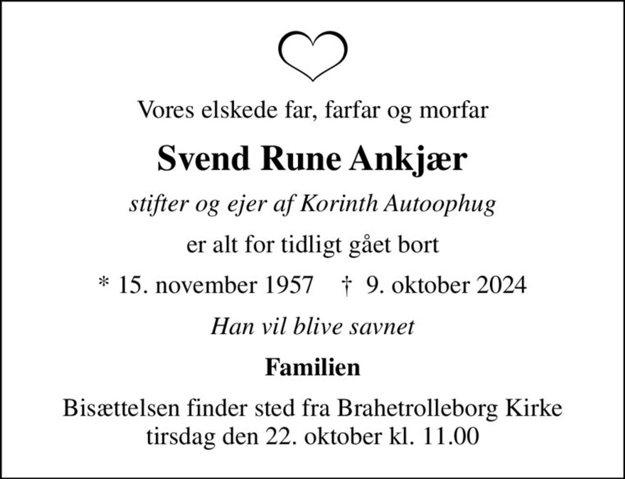 Vores elskede far, farfar og morfar
Svend Rune Ankjær
stifter og ejer af Korinth Autoophug
er alt for tidligt gået bort
* 15. november 1957    ✝ 9. oktober 2024
Han vil blive savnet
Familien
Bisættelsen finder sted fra Brahetrolleborg Kirke  tirsdag den 22. oktober kl. 11.00