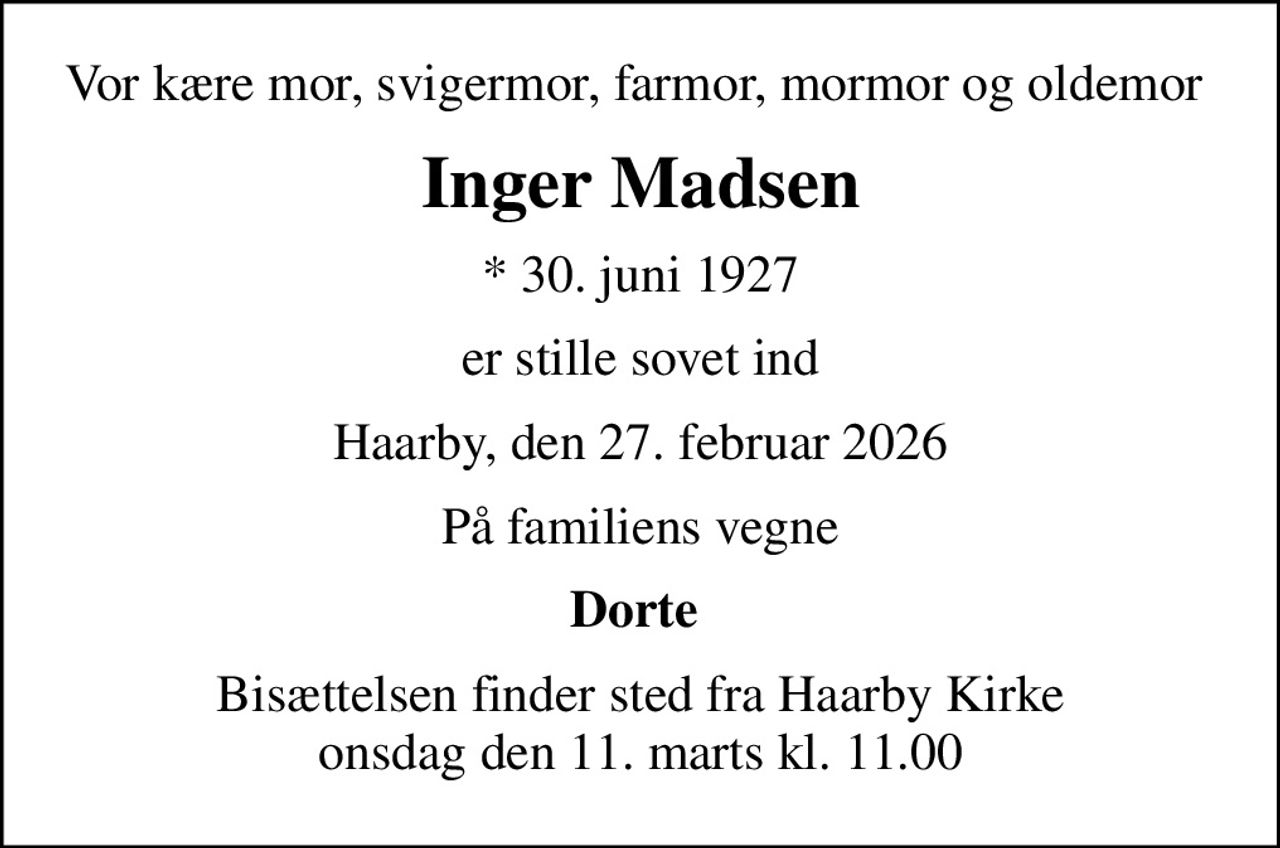 Vor kære mor, svigermor, farmor, mormor og oldemor 
Inger Madsen
* 30. juni 1927
er stille sovet ind
Haarby, den 27. februar 2026
På familiens vegne
Dorte 
Bisættelsen finder sted fra Haarby Kirke  onsdag den 11. marts kl. 11.00