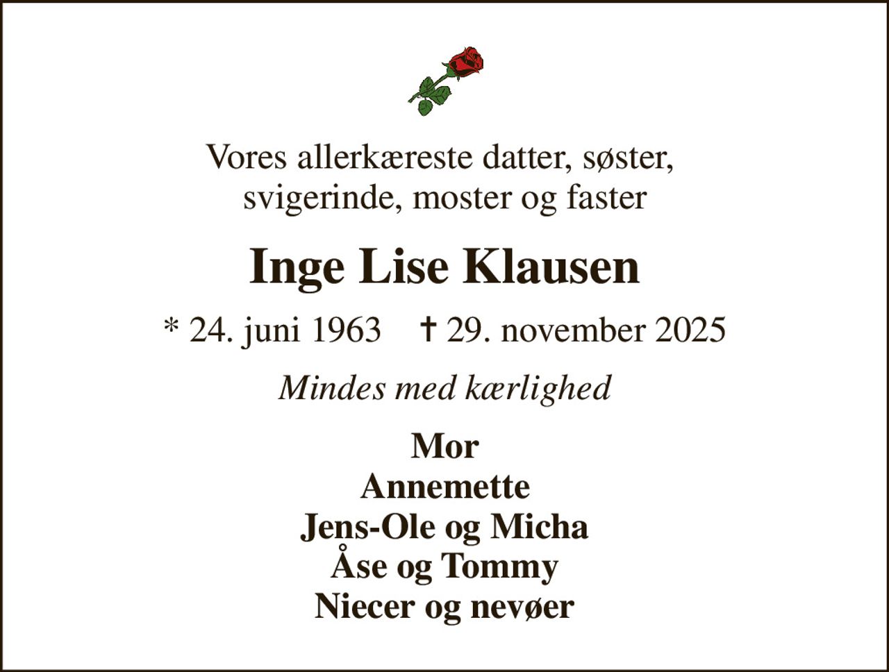 Vores allerkæreste datter, søster,  svigerinde, moster og faster
Inge Lise Klausen
* 24. juni 1963    ✝ 29. november 2025
Mindes med kærlighed
Mor Annemette Jens-Ole og Micha Åse og Tommy Niecer og nevøer