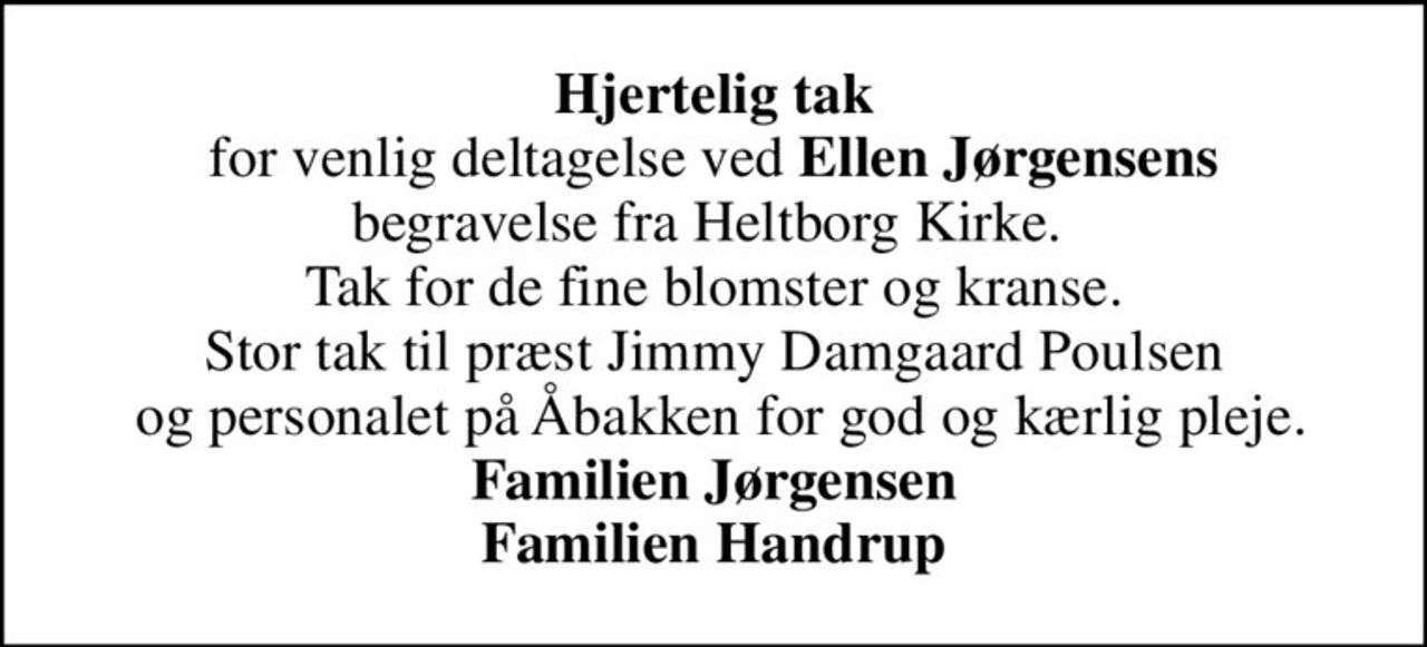 <b>Hjertelig tak</b> for venlig deltagelse ved <b>Ellen Jørgensens</b> begravelse fra Heltborg Kirke.  Tak for de fine blomster og kranse. Stor tak til præst Jimmy Damgaard Poulsen  og personalet på Åbakken for god og kærlig pleje. <b>Familien Jørgensen Familien Handrup</b>