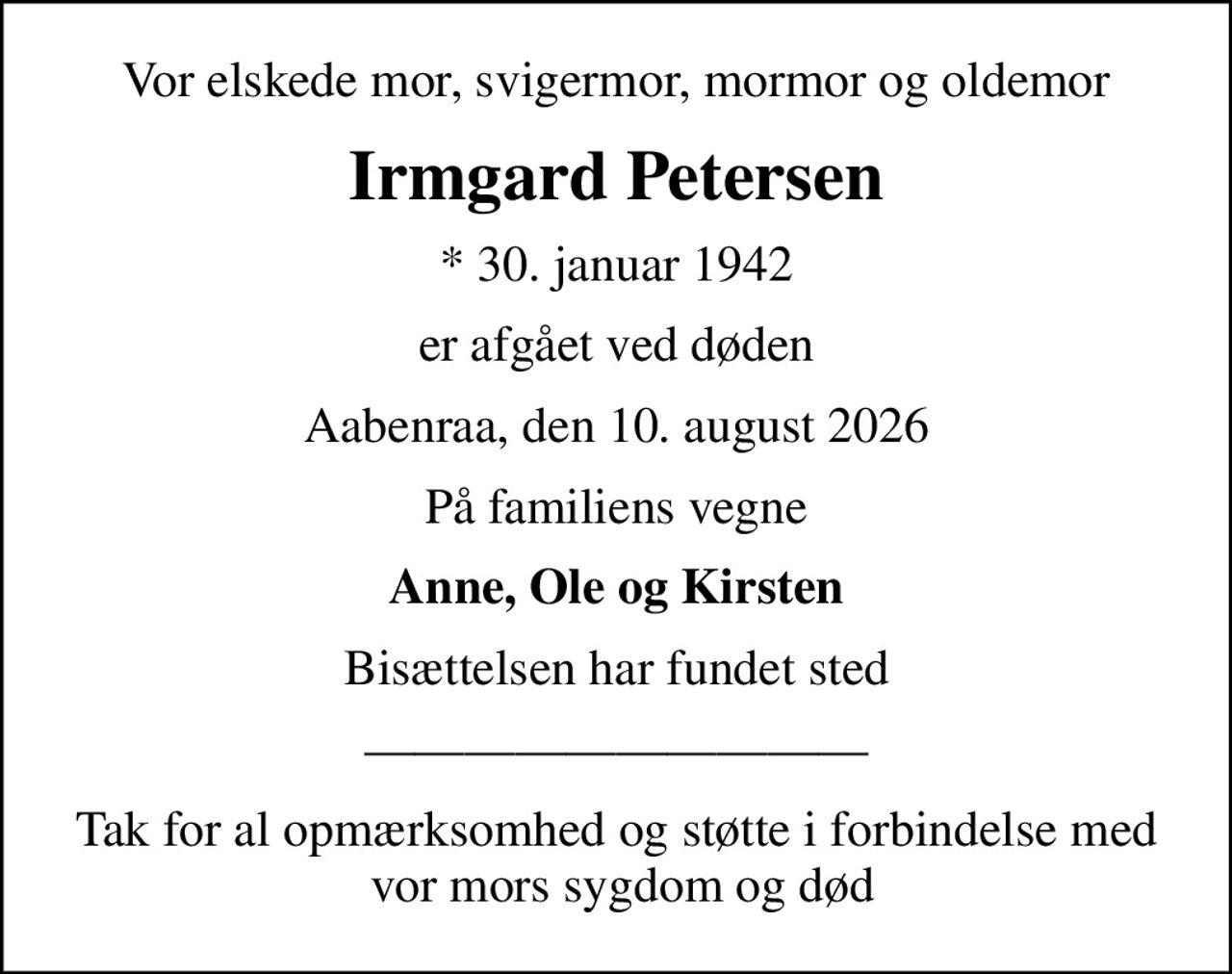 Vor elskede mor, svigermor, mormor og oldemor
Irmgard Petersen
* 30. januar 1942
er afgået ved døden
Aabenraa, den 10. august 2026
På familiens vegne
Anne, Ole og Kirsten
Bisættelsen har fundet sted
Tak for al opmærksomhed og støtte i forbindelse med  vor mors sygdom og død